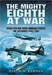 The Mighty Eighth at War: USAAF 8th Air Force Bombers Versus the Luftwaffe 1943-1945