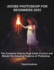 Adobe Photoshop For Beginners 2022: The Complete Step By Step Guide To Learn And Master The Amazing Features Of Photoshop