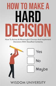 How To Make A Hard Decision: How To Arrive At Meaningful Choices And Implement Decisions With Steadfast Certainty
