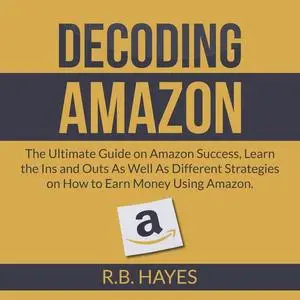 «Decoding Amazon: The Ultimate Guide on Amazon Success, Learn the Ins and Outs As Well As Different Strategies on How to