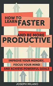 How to Learn Faster and Be More Productive: Improve your Memory, Focus your Mind and Achieve Powerful Goals