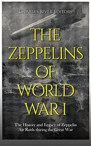 The Zeppelins of World War I: The History and Legacy of Zeppelin Air Raids during the Great War