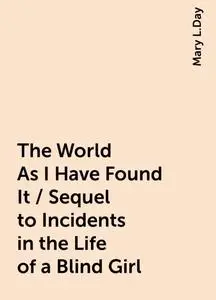 «The World As I Have Found It / Sequel to Incidents in the Life of a Blind Girl» by Mary L.Day