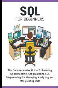 SQL For Beginners: The Comprehensive Guide To Learning, Understanding, And Mastering SQL