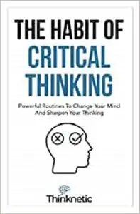 The Habit Of Critical Thinking: Powerful Routines To Change Your Mind And Sharpen Your Thinking