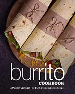 Burrito Cookbook: A Mexican Cookbook Filled with Delicious Burrito Recipes