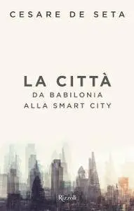 Cesare de Seta - La città: Da Babilonia alla smart city