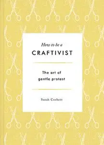 «How to be a Craftivist: The Art of Gentle Protest» by Sarah Corbett