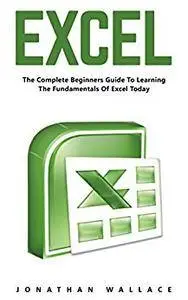 Excel: The Complete Beginners Guide to Learning the Fundamentals of Excel Today