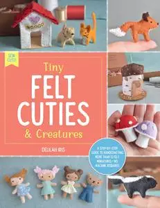 Tiny Felt Cuties & Creatures: A step-by-step guide to handcrafting more than 12 felt miniatures—no machine required