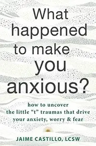 What Happened to Make You Anxious?: How to Uncover the Little “t” Traumas that Drive Your Anxiety, Worry, and Fear