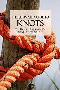 The Ultimate Guide To Knots: The Step-by-Step Guide To Tying The Perfect Knot: How To Tie Basic Knots