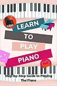 Learn to Play Piano: Step-by-Step Guide to Playing The Piano: Guide and Instructions to Learn Piano From Beginning
