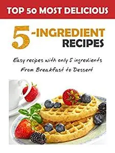 Top 50 Most Delicious 5-Ingredient Recipes: Easy Recipes with only 5 Ingredients, from Breakfast to Dessert