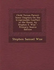 Child Versus Parent: Some Chapters on the Irrepressible Conflict in the Home, by Stephen S. Wise - Primary Source Edition