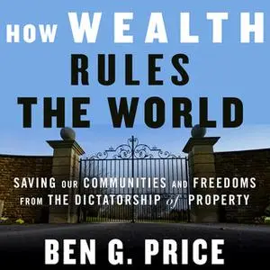 «How Wealth Rules the World: Saving Our Communities and Freedoms from the Dictatorship of Property» by Ben G. Price