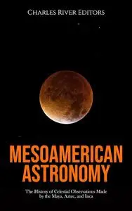 Mesoamerican Astronomy: The History of Celestial Observations Made by the Maya, Aztec, and Inca