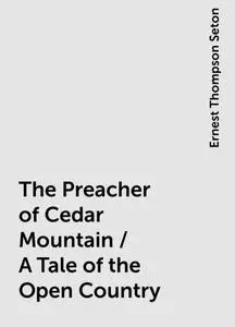 «The Preacher of Cedar Mountain / A Tale of the Open Country» by Ernest Thompson Seton