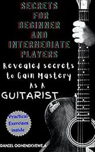 Secrets For Beginner and intermediate players: Revealed secrets to gain mastery as a guitarist