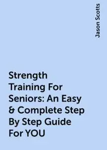 «Strength Training For Seniors: An Easy & Complete Step By Step Guide For YOU» by Jason Scotts