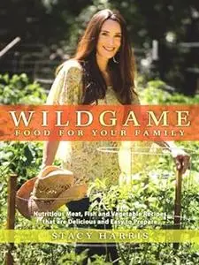 Wild Game Food for Your Family: Nutritious Meat, Fish, and Vegetable Recipes that are Delicious and Easy to Prep are