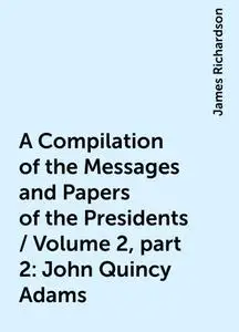 «A Compilation of the Messages and Papers of the Presidents / Volume 2, part 2: John Quincy Adams» by James Richardson