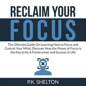 «Reclaim Your Focus: The Ultimate Guide On Learning How to Focus and Control Your Mind, Discover How the Power of Focus
