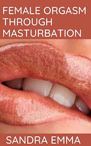 FEMALE ORGASM THROUGH MASTURBATION : Having Amazing Pleasures to Mind-Blowing Orgasms