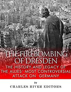 The Firebombing of Dresden: The History and Legacy of the Allies’ Most Controversial Attack on Germany