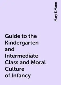 «Guide to the Kindergarten and Intermediate Class and Moral Culture of Infancy» by Mary E.Mann