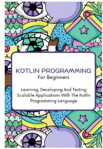 Kotlin Programming For Beginners: The Complete Step-By-Step Guide To Learning, Developing And Testing