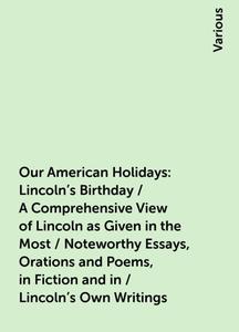 «Our American Holidays: Lincoln's Birthday / A Comprehensive View of Lincoln as Given in the Most / Noteworthy Essays, O