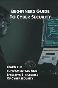 Beginners Guide To Cyber Security: Learn The Fundamentals And Effective Strategies Of Cybersecurity