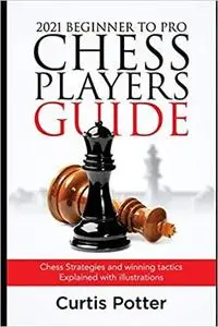 2021 Beginner to Pro Chess Players Guide: Chess Strategies and winning tactics Explained with illustrations