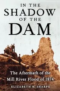 «In the Shadow of the Dam: The Aftermath of the Mill River Flood of 1874» by Elizabeth M. Sharpe