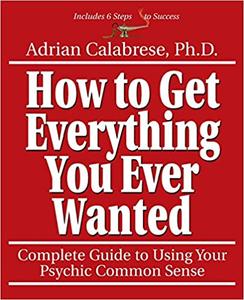 How to Get Everything You Ever Wanted: Complete Guide to Using Your Psychic Common Sense