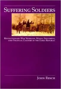 Suffering Soldiers: Revolutionary War Veterans, Moral Sentiment, and Political Culture in the Early Republic by John Resch