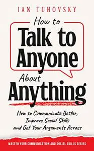 How to Talk to Anyone About Anything: How to Communicate Better