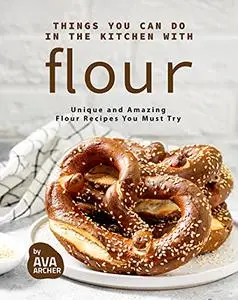 Things You Can Do in The Kitchen with Flour: Unique and Amazing Flour Recipes You Must Try