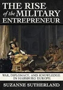 The Rise of the Military Entrepreneur: War, Diplomacy, and Knowledge in Habsburg Europe