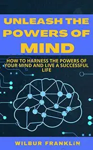 UNLEASH THE POWERS OF MIND: HOW TO HARNESS THE POWERS OF YOUR MIND AND LIVE A SUCCESSFUL LIFE