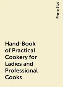 «Hand-Book of Practical Cookery for Ladies and Professional Cooks» by Pierre Blot