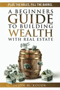 Plug the Holes, Fill the Barrel: A Beginners Guide to Building Wealth with Real Estate