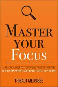 Master Your Focus: A Practical Guide to Stop Chasing the Next Thing and Focus on What Matters Until It’s Done