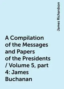 «A Compilation of the Messages and Papers of the Presidents / Volume 5, part 4: James Buchanan» by James Richardson