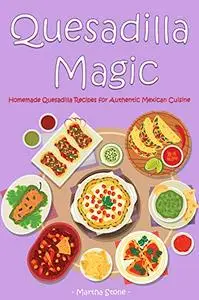 Quesadilla Magic: Homemade Quesadilla Recipes for Authentic Mexican Cuisine