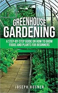 Greenhouse Gardening: A Step-by-Step Guide on How to Grow Foods and Plants for Beginners