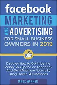 Facebook Marketing and Advertising for Small Business Owners in 2019: Discover How to Optimize the Money You Spend on Fa