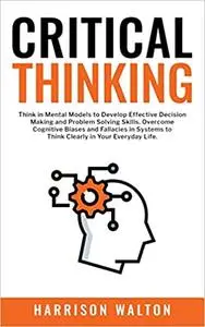 Critical Thinking: Think in Mental Models to Develop Effective Decision Making and Problem Solving Skills. Overcome Cogn