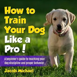 How to Train Your Dog like a Pro: A Beginners Guide to Teaching Your Dog Discipline and Proper Behavior [Audiobook]
